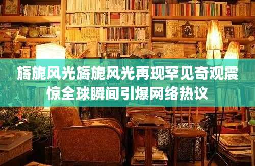 旖旎风光旖旎风光再现罕见奇观震惊全球瞬间引爆网络热议