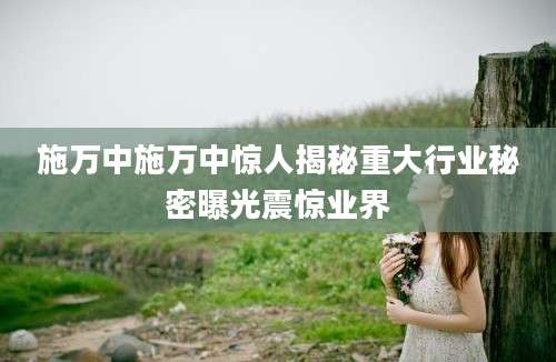 施万中施万中惊人揭秘重大行业秘密曝光震惊业界