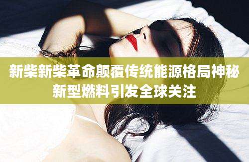 新柴新柴革命颠覆传统能源格局神秘新型燃料引发全球关注