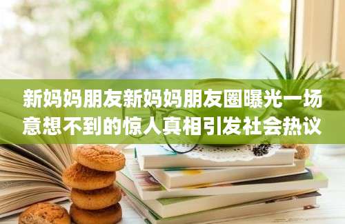 新妈妈朋友新妈妈朋友圈曝光一场意想不到的惊人真相引发社会热议
