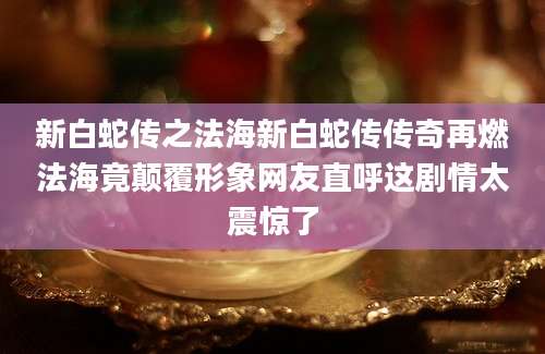 新白蛇传之法海新白蛇传传奇再燃法海竟颠覆形象网友直呼这剧情太震惊了