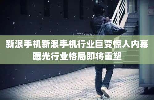 新浪手机新浪手机行业巨变惊人内幕曝光行业格局即将重塑