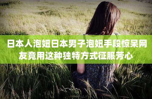 日本人泡妞日本男子泡妞手段惊呆网友竟用这种独特方式征服芳心