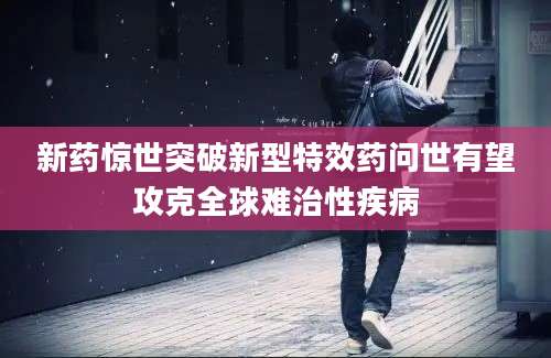新药惊世突破新型特效药问世有望攻克全球难治性疾病