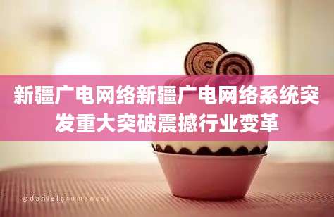 新疆广电网络新疆广电网络系统突发重大突破震撼行业变革