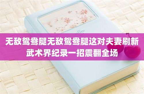无敌鸳鸯腿无敌鸳鸯腿这对夫妻刷新武术界纪录一招震翻全场