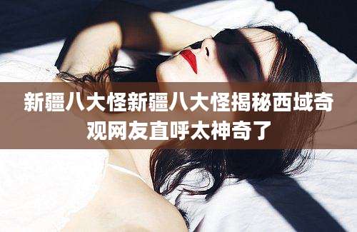 新疆八大怪新疆八大怪揭秘西域奇观网友直呼太神奇了