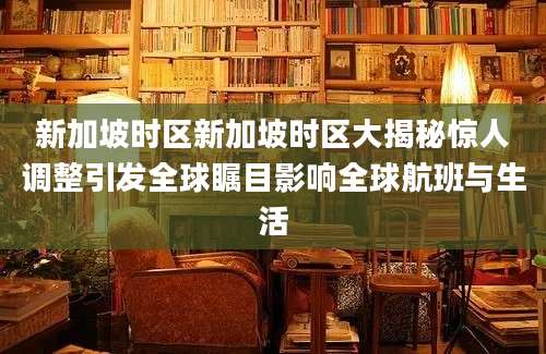 新加坡时区新加坡时区大揭秘惊人调整引发全球瞩目影响全球航班与生活
