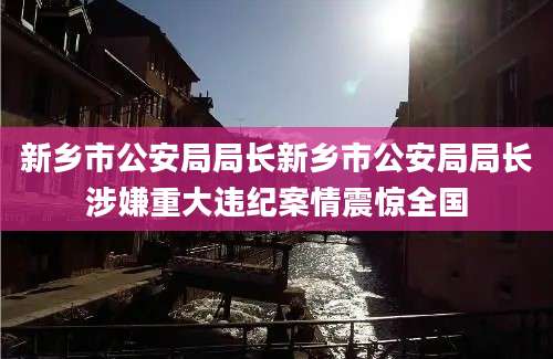 新乡市公安局局长新乡市公安局局长涉嫌重大违纪案情震惊全国