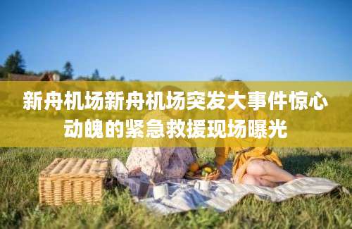 新舟机场新舟机场突发大事件惊心动魄的紧急救援现场曝光
