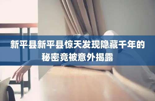 新平县新平县惊天发现隐藏千年的秘密竟被意外揭露