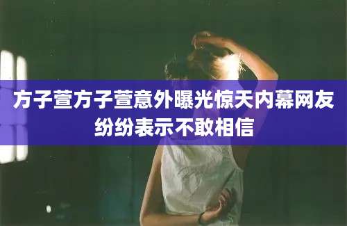 方子萱方子萱意外曝光惊天内幕网友纷纷表示不敢相信