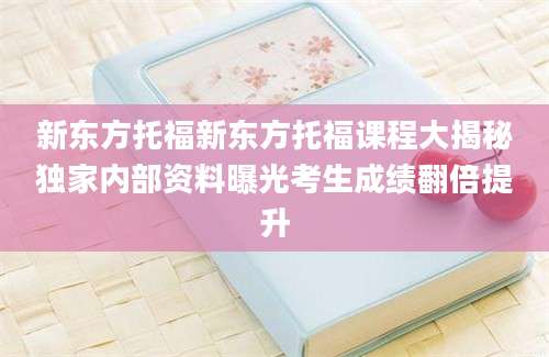 新东方托福新东方托福课程大揭秘独家内部资料曝光考生成绩翻倍提升