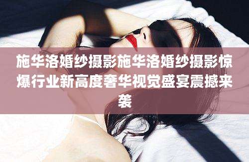 施华洛婚纱摄影施华洛婚纱摄影惊爆行业新高度奢华视觉盛宴震撼来袭