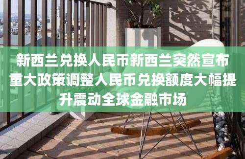 新西兰兑换人民币新西兰突然宣布重大政策调整人民币兑换额度大幅提升震动全球金融市场