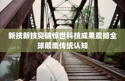 新技新技突破惊世科技成果震撼全球颠覆传统认知