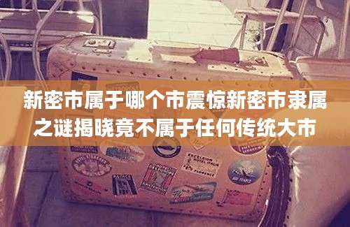新密市属于哪个市震惊新密市隶属之谜揭晓竟不属于任何传统大市