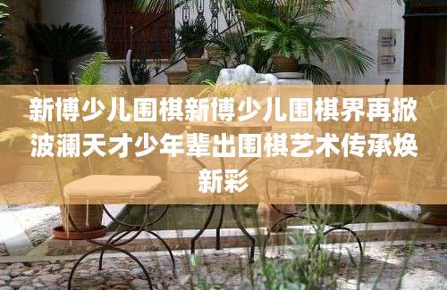 新博少儿围棋新博少儿围棋界再掀波澜天才少年辈出围棋艺术传承焕新彩