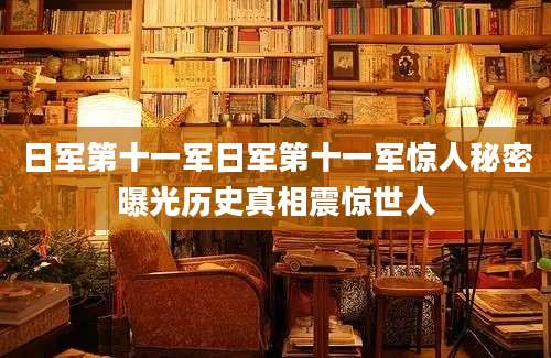 日军第十一军日军第十一军惊人秘密曝光历史真相震惊世人