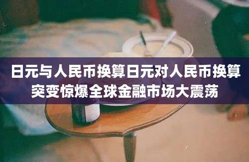 日元与人民币换算日元对人民币换算突变惊爆全球金融市场大震荡