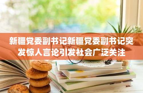 新疆党委副书记新疆党委副书记突发惊人言论引发社会广泛关注