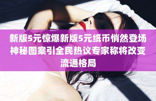 新版5元惊爆新版5元纸币悄然登场神秘图案引全民热议专家称将改变流通格局