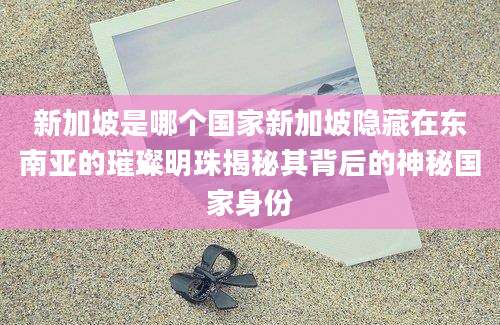 新加坡是哪个国家新加坡隐藏在东南亚的璀璨明珠揭秘其背后的神秘国家身份