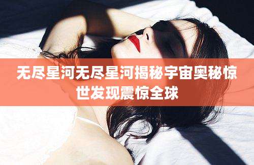 无尽星河无尽星河揭秘宇宙奥秘惊世发现震惊全球