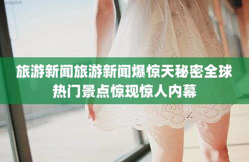 旅游新闻旅游新闻爆惊天秘密全球热门景点惊现惊人内幕