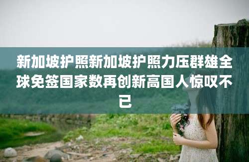 新加坡护照新加坡护照力压群雄全球免签国家数再创新高国人惊叹不已