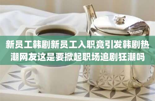 新员工韩剧新员工入职竟引发韩剧热潮网友这是要掀起职场追剧狂潮吗