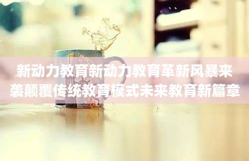 新动力教育新动力教育革新风暴来袭颠覆传统教育模式未来教育新篇章