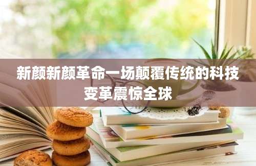 新颜新颜革命一场颠覆传统的科技变革震惊全球