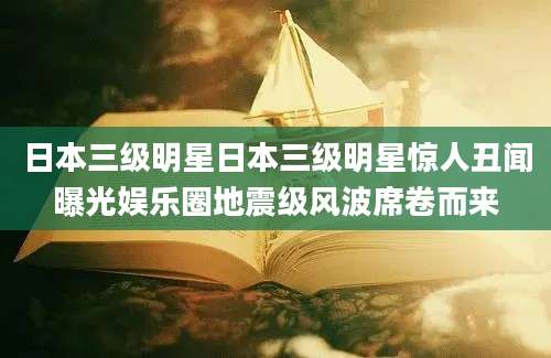 日本三级明星日本三级明星惊人丑闻曝光娱乐圈地震级风波席卷而来