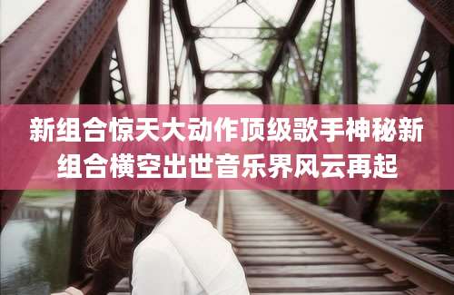 新组合惊天大动作顶级歌手神秘新组合横空出世音乐界风云再起