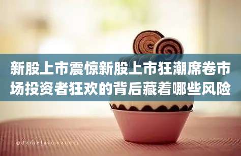 新股上市震惊新股上市狂潮席卷市场投资者狂欢的背后藏着哪些风险