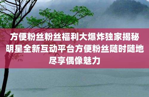 方便粉丝粉丝福利大爆炸独家揭秘明星全新互动平台方便粉丝随时随地尽享偶像魅力