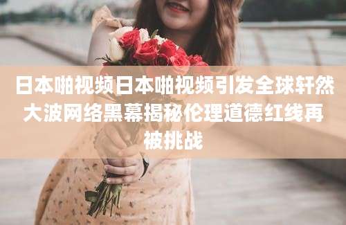 日本啪视频日本啪视频引发全球轩然大波网络黑幕揭秘伦理道德红线再被挑战