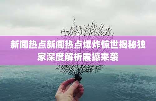 新闻热点新闻热点爆炸惊世揭秘独家深度解析震撼来袭