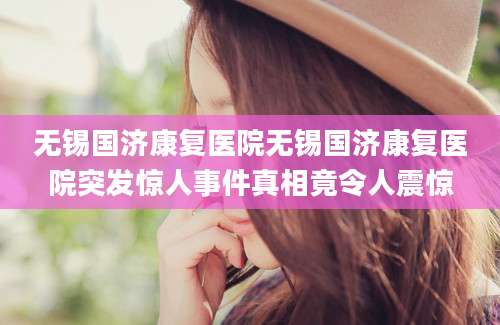 无锡国济康复医院无锡国济康复医院突发惊人事件真相竟令人震惊