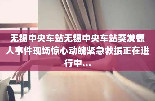 无锡中央车站无锡中央车站突发惊人事件现场惊心动魄紧急救援正在进行中...