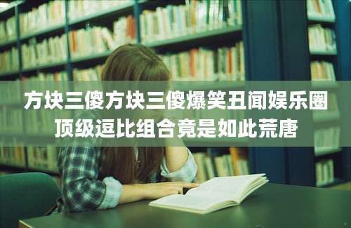 方块三傻方块三傻爆笑丑闻娱乐圈顶级逗比组合竟是如此荒唐