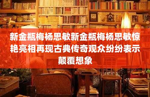 新金瓶梅杨思敏新金瓶梅杨思敏惊艳亮相再现古典传奇观众纷纷表示颠覆想象