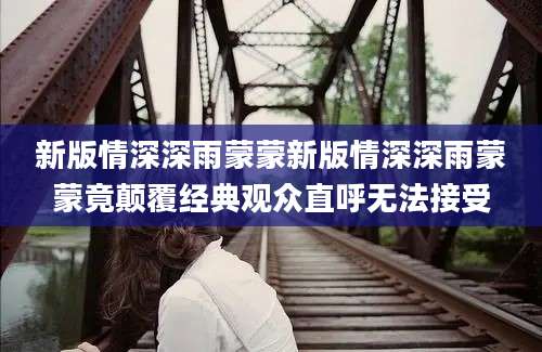 新版情深深雨蒙蒙新版情深深雨蒙蒙竟颠覆经典观众直呼无法接受