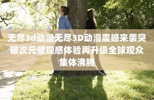 无尽3d动漫无尽3D动漫震撼来袭突破次元壁观感体验再升级全球观众集体沸腾