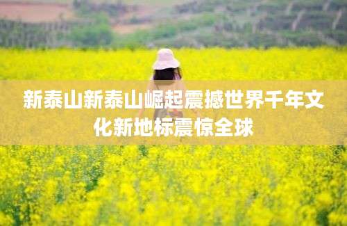 新泰山新泰山崛起震撼世界千年文化新地标震惊全球