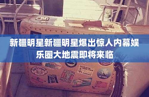 新疆明星新疆明星爆出惊人内幕娱乐圈大地震即将来临