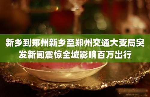 新乡到郑州新乡至郑州交通大变局突发新闻震惊全城影响百万出行