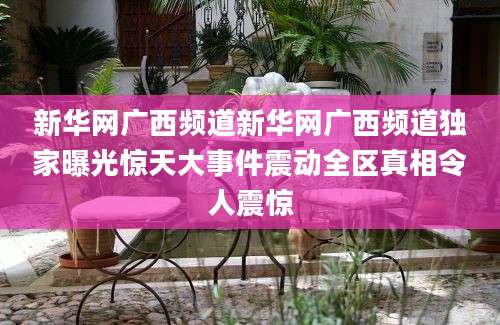 新华网广西频道新华网广西频道独家曝光惊天大事件震动全区真相令人震惊