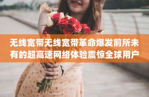 无线宽带无线宽带革命爆发前所未有的超高速网络体验震惊全球用户